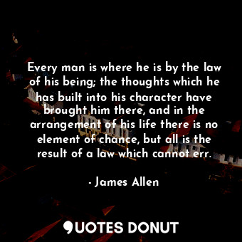 Every man is where he is by the law of his being; the thoughts which he has built into his character have brought him there, and in the arrangement of his life there is no element of chance, but all is the result of a law which cannot err.