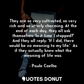 They are so very cultivated, so very rich and so utterly charming. At the end of each day, they all ask themselves: 'Is it time I stopped?' And they all reply: 'If I did, there would be no meaning to my life.'  As if they actually knew what the meaning of life was.