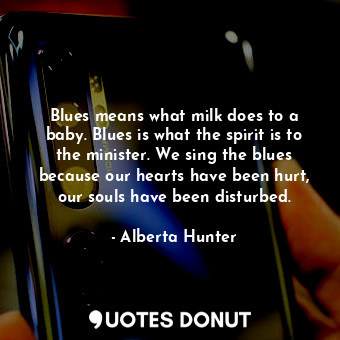 Blues means what milk does to a baby. Blues is what the spirit is to the minister. We sing the blues because our hearts have been hurt, our souls have been disturbed.
