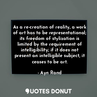 As a re-creation of reality, a work of art has to be representational; its freedom of stylization is limited by the requirement of intelligibility; if it does not present an intelligible subject, it ceases to be art.