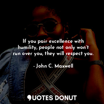 If you pair excellence with humility, people not only won’t run over you, they will respect you.