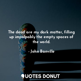 The dead are my dark matter, filling up impalpably the empty spaces of the world.