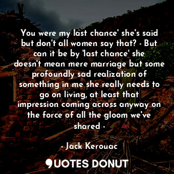 You were my last chance' she's said but don't all women say that? - But can it be by 'last chance' she doesn't mean mere marriage but some profoundly sad realization of something in me she really needs to go on living, at least that impression coming across anyway on the force of all the gloom we've shared -