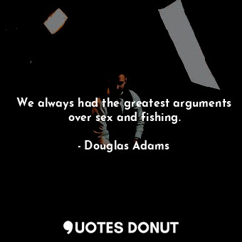 We always had the greatest arguments over sex and fishing.
