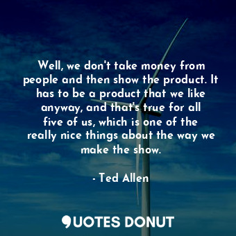 Well, we don&#39;t take money from people and then show the product. It has to be a product that we like anyway, and that&#39;s true for all five of us, which is one of the really nice things about the way we make the show.