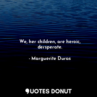 We, her children, are heroic, dersperate.