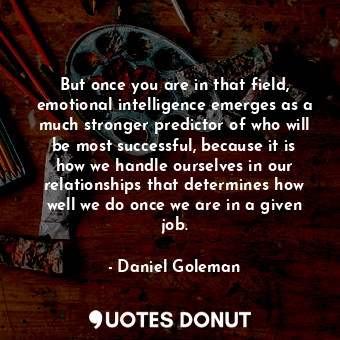 But once you are in that field, emotional intelligence emerges as a much stronger predictor of who will be most successful, because it is how we handle ourselves in our relationships that determines how well we do once we are in a given job.