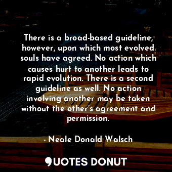 There is a broad-based guideline, however, upon which most evolved souls have agreed. No action which causes hurt to another leads to rapid evolution. There is a second guideline as well. No action involving another may be taken without the other’s agreement and permission.