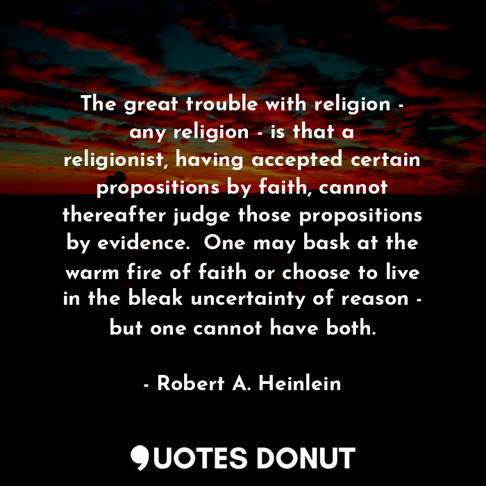 The great trouble with religion - any religion - is that a religionist, having accepted certain propositions by faith, cannot thereafter judge those propositions by evidence.  One may bask at the warm fire of faith or choose to live in the bleak uncertainty of reason - but one cannot have both.