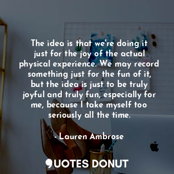  The idea is that we&#39;re doing it just for the joy of the actual physical expe... - Lauren Ambrose - Quotes Donut