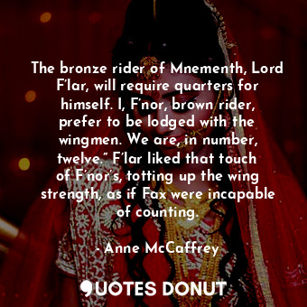 The bronze rider of Mnementh, Lord F’lar, will require quarters for himself. I, F’nor, brown rider, prefer to be lodged with the wingmen. We are, in number, twelve.” F’lar liked that touch of F’nor’s, totting up the wing strength, as if Fax were incapable of counting.