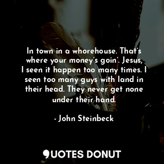 In town in a whorehouse. That’s where your money’s goin’. Jesus, I seen it happen too many times. I seen too many guys with land in their head. They never get none under their hand.