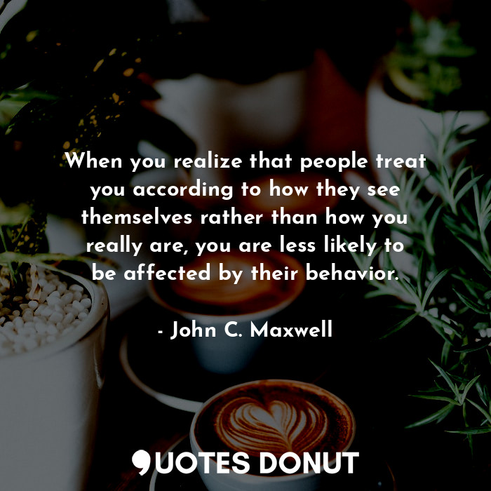 When you realize that people treat you according to how they see themselves rather than how you really are, you are less likely to be affected by their behavior.