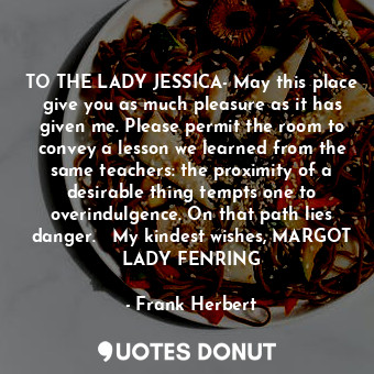 TO THE LADY JESSICA- May this place give you as much pleasure as it has given me. Please permit the room to convey a lesson we learned from the same teachers: the proximity of a desirable thing tempts one to overindulgence. On that path lies danger.   My kindest wishes, MARGOT LADY FENRING