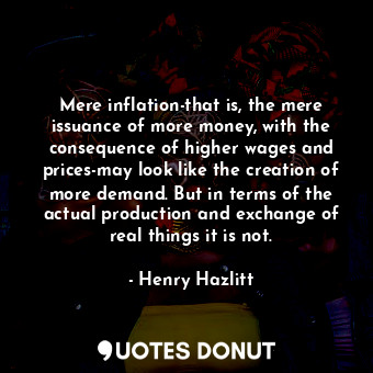 Mere inflation-that is, the mere issuance of more money, with the consequence of higher wages and prices-may look like the creation of more demand. But in terms of the actual production and exchange of real things it is not.