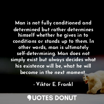 Man is not fully conditioned and determined but rather determines himself whether he gives in to conditions or stands up to them. In other words, man is ultimately self-determining. Man does not simply exist but always decides what his existence will be, what he will become in the next moment.