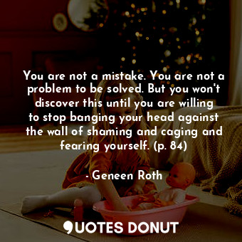 You are not a mistake. You are not a problem to be solved. But you won't discover this until you are willing to stop banging your head against the wall of shaming and caging and fearing yourself. (p. 84)