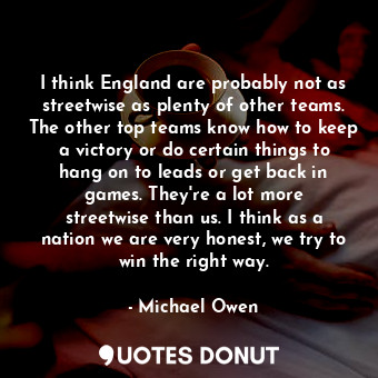 I think England are probably not as streetwise as plenty of other teams. The other top teams know how to keep a victory or do certain things to hang on to leads or get back in games. They&#39;re a lot more streetwise than us. I think as a nation we are very honest, we try to win the right way.