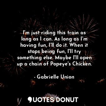 I&#39;m just riding this train as long as I can. As long as I&#39;m having fun, I&#39;ll do it. When it stops being fun, I&#39;ll try something else. Maybe I&#39;ll open up a chain of Popeye&#39;s Chicken.