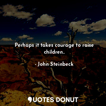 Perhaps it takes courage to raise children..