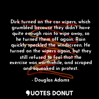 Dirk turned on the car wipers, which grumbled because they didn't have quite enough rain to wipe away, so he turned them off again. Rain quickly speckled the windscreen. He turned on the wipers again, but they still refused to feel that the exercise was worthwhile, and scraped and squeaked in protest.