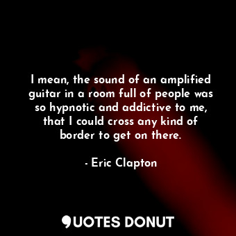 I mean, the sound of an amplified guitar in a room full of people was so hypnotic and addictive to me, that I could cross any kind of border to get on there.