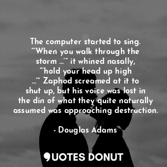 The computer started to sing. “‘When you walk through the storm …’” it whined nasally, “‘hold your head up high …’” Zaphod screamed at it to shut up, but his voice was lost in the din of what they quite naturally assumed was approaching destruction.