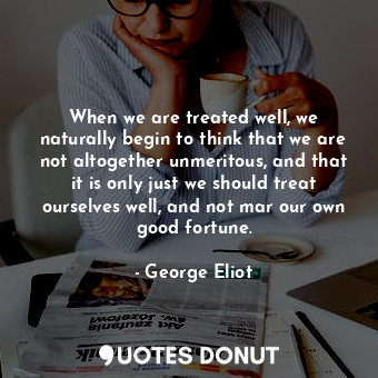 When we are treated well, we naturally begin to think that we are not altogether unmeritous, and that it is only just we should treat ourselves well, and not mar our own good fortune.