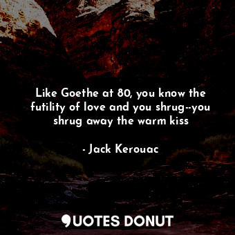 Like Goethe at 80, you know the futility of love and you shrug--you shrug away the warm kiss