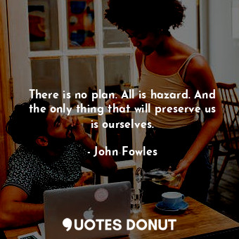 There is no plan. All is hazard. And the only thing that will preserve us is ourselves.