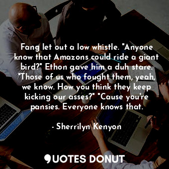 Fang let out a low whistle. "Anyone know that Amazons could ride a giant bird?" Ethon gave him a duh stare. "Those of us who fought them, yeah, we know. How you think they keep kicking our asses?" "Cause you're pansies. Everyone knows that.