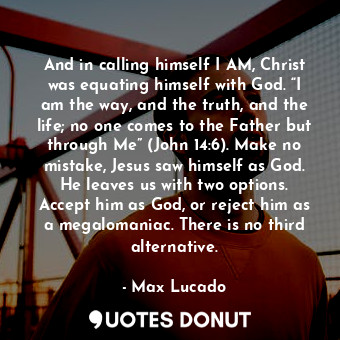 And in calling himself I AM, Christ was equating himself with God. “I am the way, and the truth, and the life; no one comes to the Father but through Me” (John 14:6). Make no mistake, Jesus saw himself as God. He leaves us with two options. Accept him as God, or reject him as a megalomaniac. There is no third alternative.
