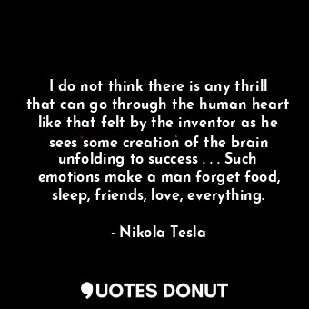 I do not think there is any thrill that can go through the human heart like that felt by the inventor as he sees some creation of the brain unfolding to success . . . Such emotions make a man forget food, sleep, friends, love, everything.