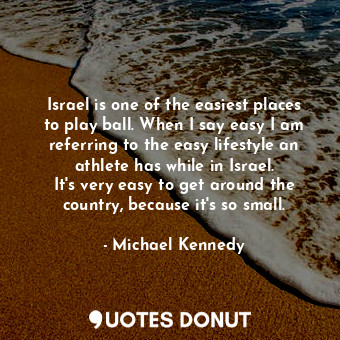 Israel is one of the easiest places to play ball. When I say easy I am referring to the easy lifestyle an athlete has while in Israel. It&#39;s very easy to get around the country, because it&#39;s so small.
