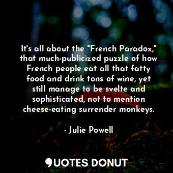 It's all about the "French Paradox," that much-publicized puzzle of how French people eat all that fatty food and drink tons of wine, yet still manage to be svelte and sophisticated, not to mention cheese-eating surrender monkeys.