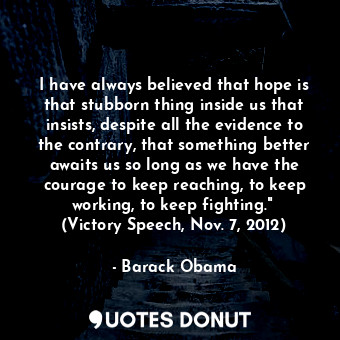 I have always believed that hope is that stubborn thing inside us that insists, despite all the evidence to the contrary, that something better awaits us so long as we have the courage to keep reaching, to keep working, to keep fighting."  (Victory Speech, Nov. 7, 2012)