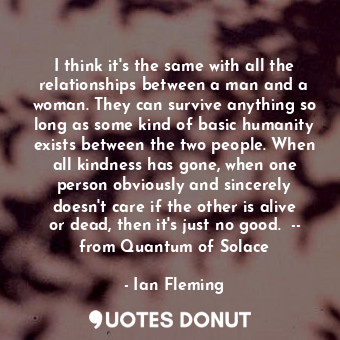 I think it's the same with all the relationships between a man and a woman. They can survive anything so long as some kind of basic humanity exists between the two people. When all kindness has gone, when one person obviously and sincerely doesn't care if the other is alive or dead, then it's just no good.  -- from Quantum of Solace