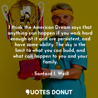 I think the American Dream says that anything can happen if you work hard enough at it and are persistent, and have some ability. The sky is the limit to what you can build, and what can happen to you and your family.