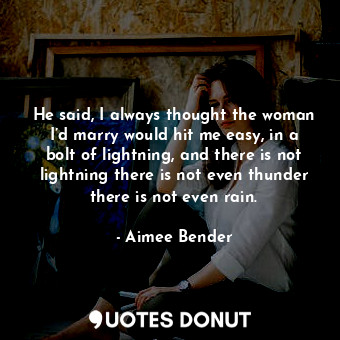 He said, I always thought the woman I’d marry would hit me easy, in a bolt of lightning, and there is not lightning there is not even thunder there is not even rain.