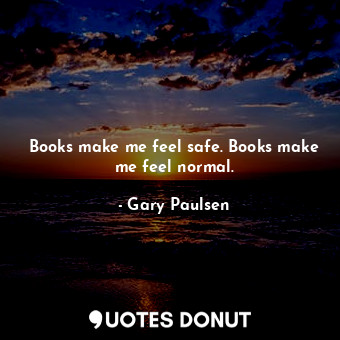 Books make me feel safe. Books make me feel normal.