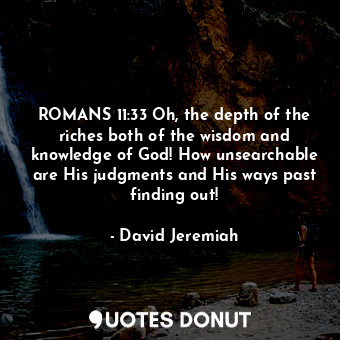 ROMANS 11:33 Oh, the depth of the riches both of the wisdom and knowledge of God! How unsearchable are His judgments and His ways past finding out!