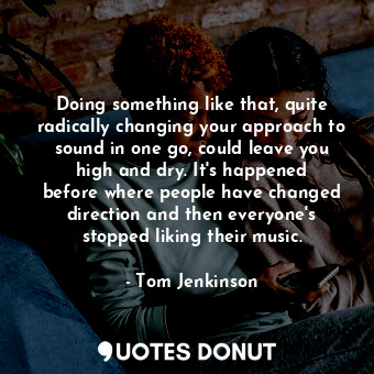 Doing something like that, quite radically changing your approach to sound in one go, could leave you high and dry. It&#39;s happened before where people have changed direction and then everyone&#39;s stopped liking their music.