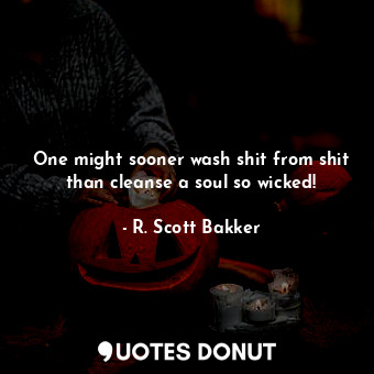 One might sooner wash shit from shit than cleanse a soul so wicked!