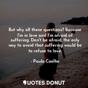 But why all these questions? Because I'm in love and I'm afraid of suffering. Don't be afraid, the only way to avoid that suffering would be to refuse to love.