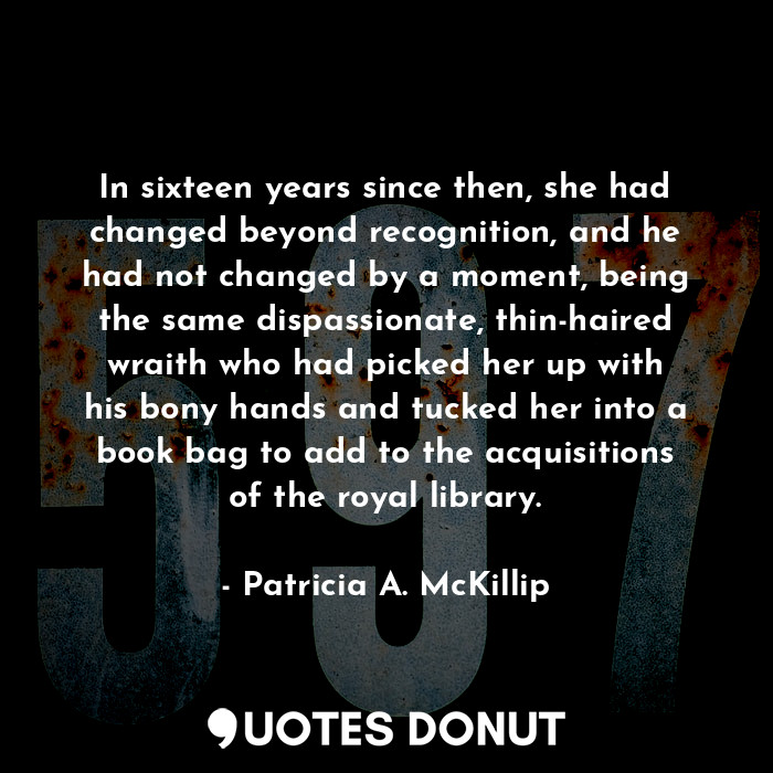 In sixteen years since then, she had changed beyond recognition, and he had not changed by a moment, being the same dispassionate, thin-haired wraith who had picked her up with his bony hands and tucked her into a book bag to add to the acquisitions of the royal library.