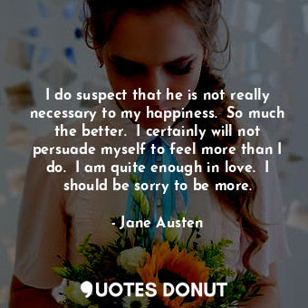 I do suspect that he is not really necessary to my happiness.  So much the better.  I certainly will not persuade myself to feel more than I do.  I am quite enough in love.  I should be sorry to be more.