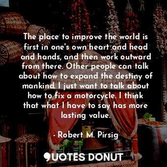 The place to improve the world is first in one's own heart and head and hands, and then work outward from there. Other people can talk about how to expand the destiny of mankind. I just want to talk about how to fix a motorcycle. I think that what I have to say has more lasting value.