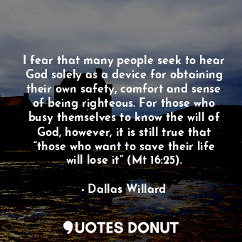 I fear that many people seek to hear God solely as a device for obtaining their own safety, comfort and sense of being righteous. For those who busy themselves to know the will of God, however, it is still true that “those who want to save their life will lose it” (Mt 16:25).