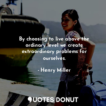By choosing to live above the ordinary level we create extraordinary problems for ourselves.