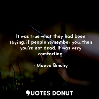 It was true what they had been saying: if people remember you, then you're not dead. It was very comforting.